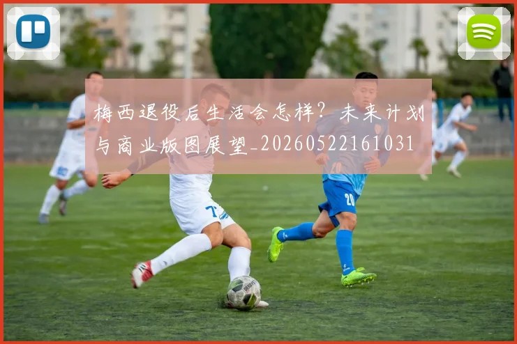 梅西退役后生活会怎样?未来计划与商业版图展望_20260522161031