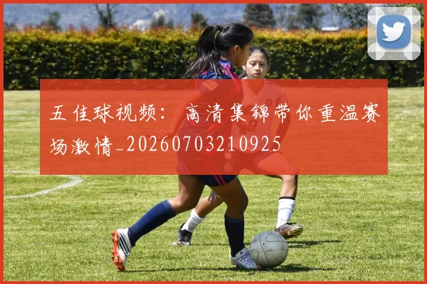 五佳球视频:高清集锦带你重温赛场激情_20260703210925