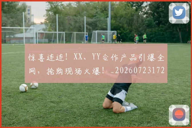惊喜连连！XX、YY合作产品引爆全网，抢购现场火爆！_20260723172737