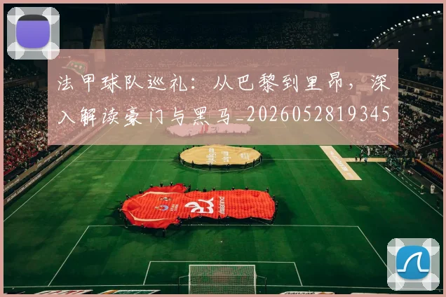 法甲球队巡礼:从巴黎到里昂,深入解读豪门与黑马_20260528193451_20260707153628