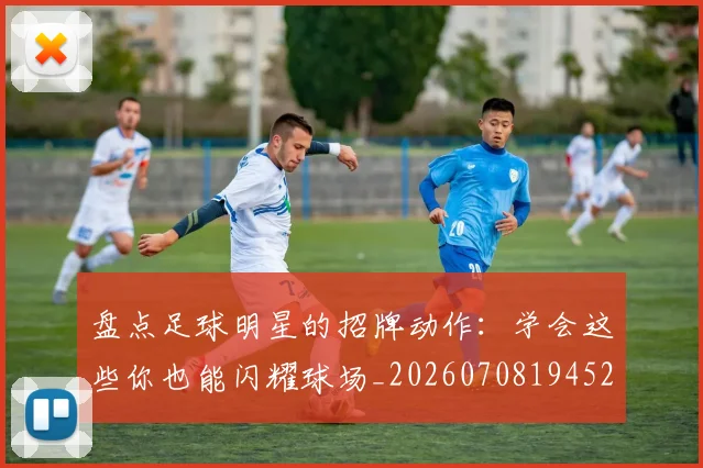 盘点足球明星的招牌动作：学会这些你也能闪耀球场_20260708194527