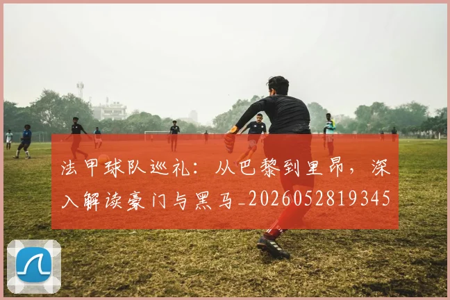 法甲球队巡礼：从巴黎到里昂，深入解读豪门与黑马_20260528193451_20260707153628