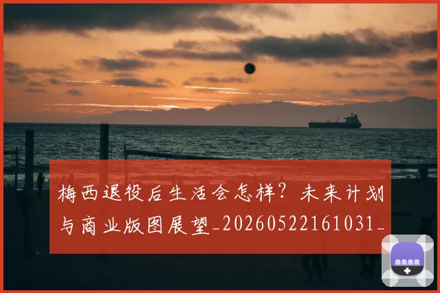 梅西退役后生活会怎样？未来计划与商业版图展望_20260522161031_20260710002619_20260731182751