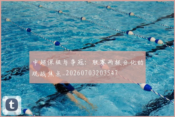 中超保级与争冠：联赛两极分化的观战焦点_20260703203547