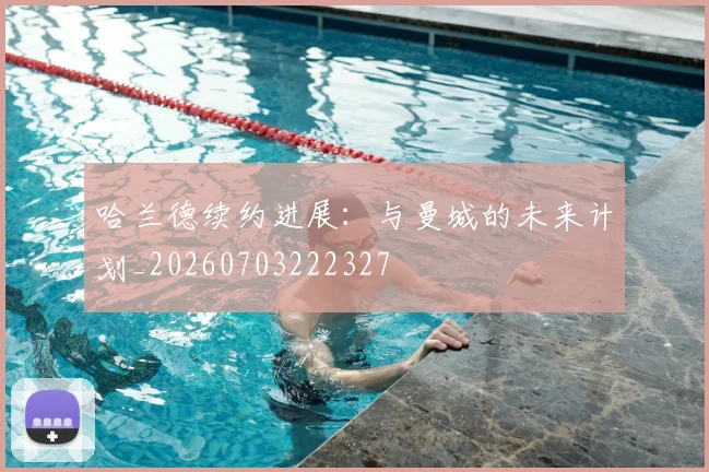 哈兰德续约进展:与曼城的未来计划_20260703222327