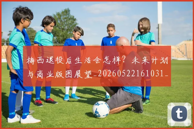 梅西退役后生活会怎样?未来计划与商业版图展望_20260522161031_20260710002619_20260731182751