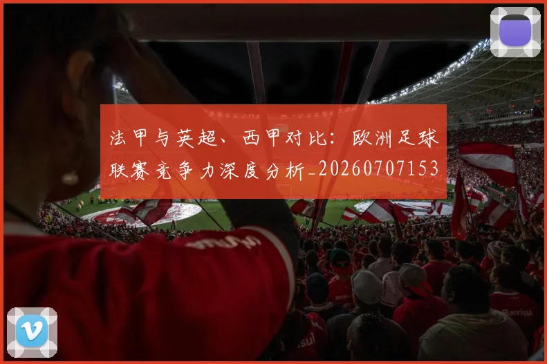 法甲与英超、西甲对比:欧洲足球联赛竞争力深度分析_20260707153032_20260801171300
