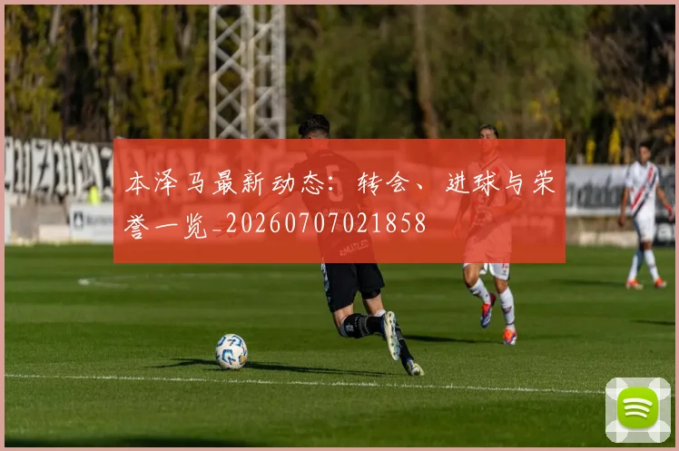 本泽马最新动态：转会、进球与荣誉一览_20260707021858