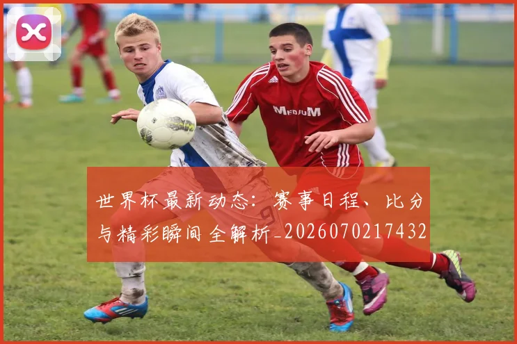 世界杯最新动态：赛事日程、比分与精彩瞬间全解析_20260702174320_20260715191521