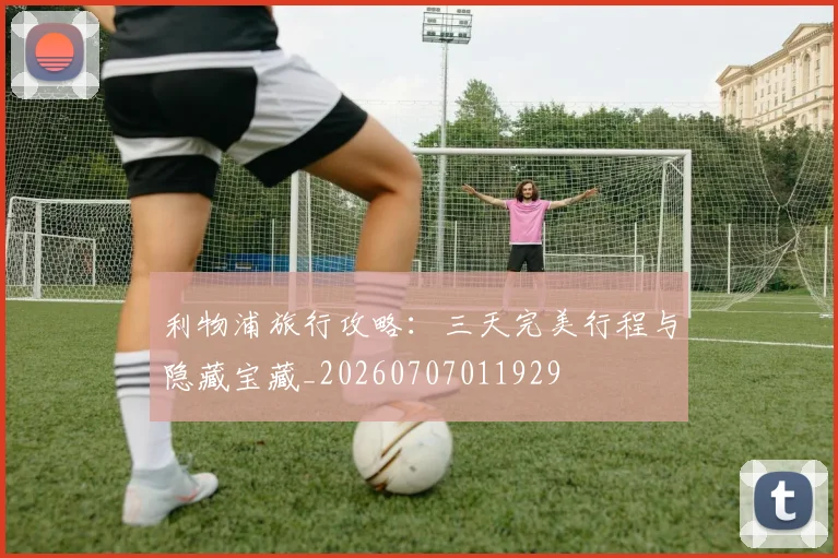 利物浦旅行攻略:三天完美行程与隐藏宝藏_20260707011929