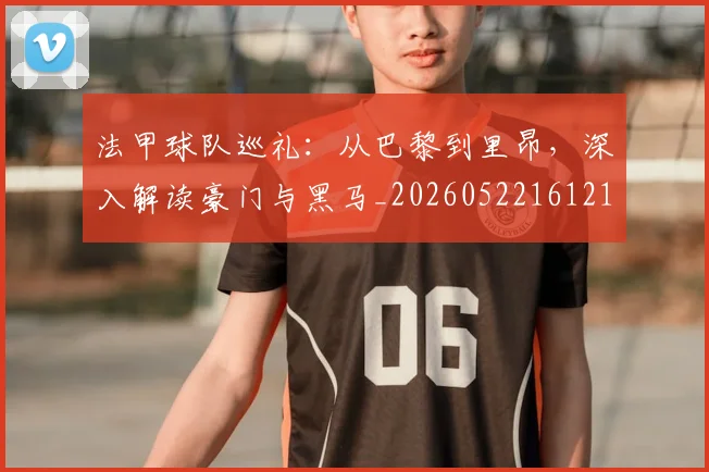 法甲球队巡礼：从巴黎到里昂，深入解读豪门与黑马_20260522161213_20260707153627