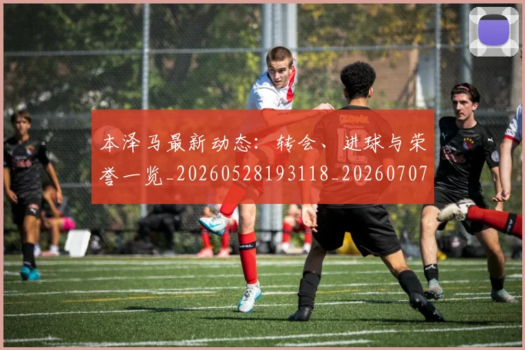 本泽马最新动态：转会、进球与荣誉一览_20260528193118_20260707021859_20260731174406