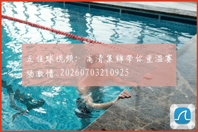 五佳球视频：高清集锦带你重温赛场激情_20260703210925