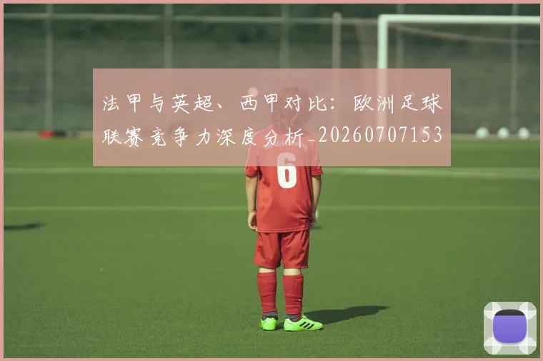 法甲与英超、西甲对比：欧洲足球联赛竞争力深度分析_20260707153032_20260801171300