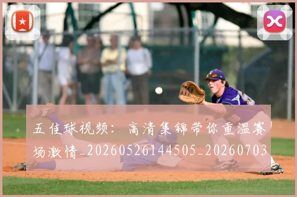 五佳球视频：高清集锦带你重温赛场激情_20260526144505_20260703210927_20260716193041