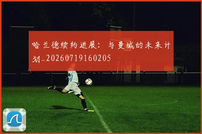 哈兰德续约进展：与曼城的未来计划_20260719160205