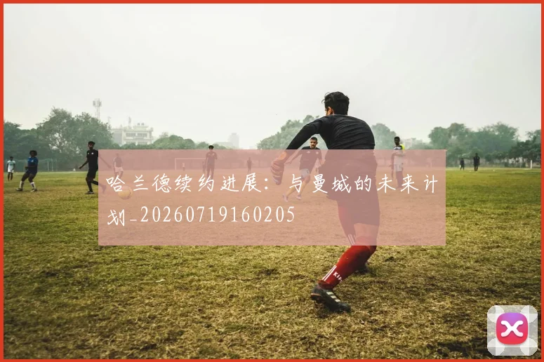 哈兰德续约进展:与曼城的未来计划_20260719160205
